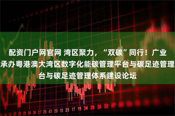 配资门户网官网 湾区聚力，“双碳”同行！广业检测集团成功承办粤港澳大湾区数字化能碳管理平台与碳足迹管理体系建设论坛