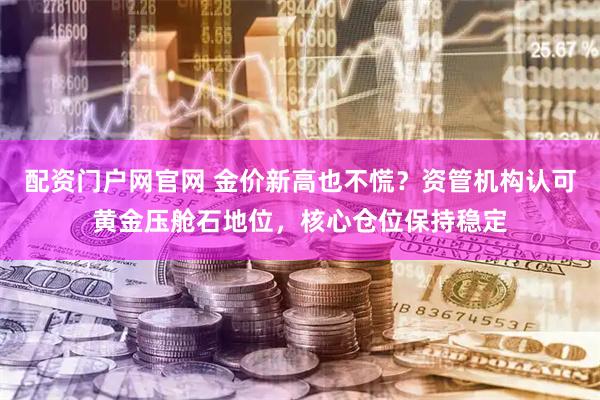 配资门户网官网 金价新高也不慌？资管机构认可黄金压舱石地位，核心仓位保持稳定
