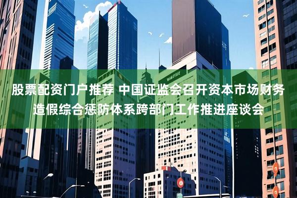 股票配资门户推荐 中国证监会召开资本市场财务造假综合惩防体系跨部门工作推进座谈会