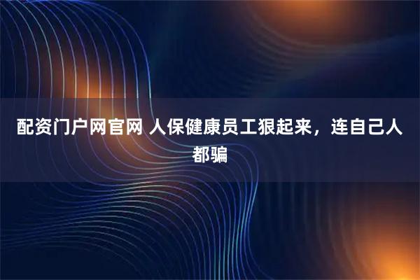 配资门户网官网 人保健康员工狠起来，连自己人都骗