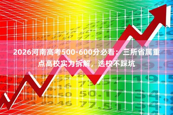 2026河南高考500-600分必看：三所省属重点高校实力拆解，选校不踩坑