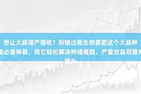 想让大蒜增产增收？别错过微生物菌肥这个大蒜种植必备神器，用它轻松解决种植难题，产量效益双提升