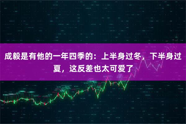 成毅是有他的一年四季的：上半身过冬，下半身过夏，这反差也太可爱了
