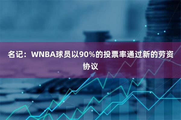 名记：WNBA球员以90%的投票率通过新的劳资协议