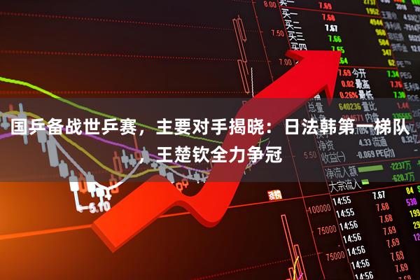 国乒备战世乒赛，主要对手揭晓：日法韩第一梯队，王楚钦全力争冠