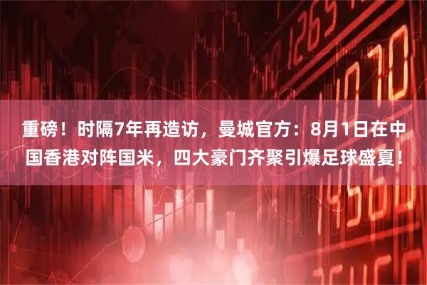 重磅！时隔7年再造访，曼城官方：8月1日在中国香港对阵国米，四大豪门齐聚引爆足球盛夏！