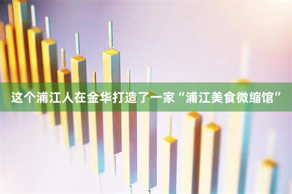 这个浦江人在金华打造了一家“浦江美食微缩馆”