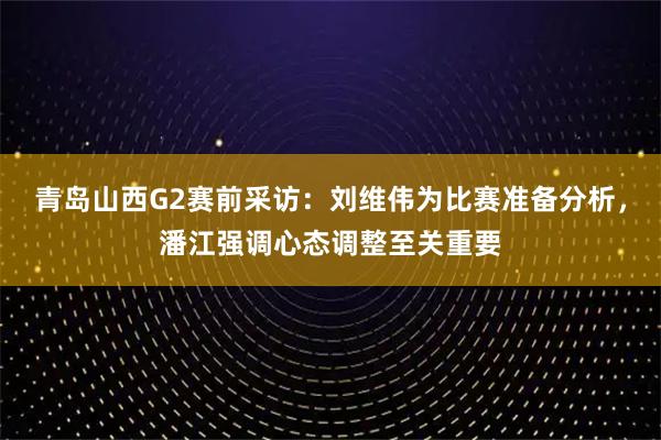 青岛山西G2赛前采访：刘维伟为比赛准备分析，潘江强调心态调整至关重要