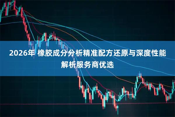 2026年 橡胶成分分析精准配方还原与深度性能解析服务商优选
