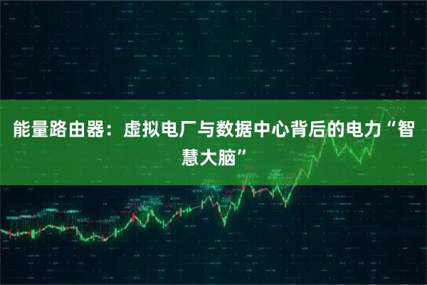 能量路由器:虚拟电厂与数据中心背后的电力“智慧大脑”
