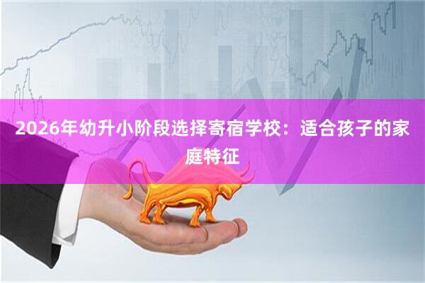 2026年幼升小阶段选择寄宿学校：适合孩子的家庭特征