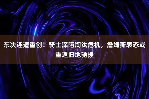 东决连遭重创!骑士深陷淘汰危机,詹姆斯表态或重返旧地驰援