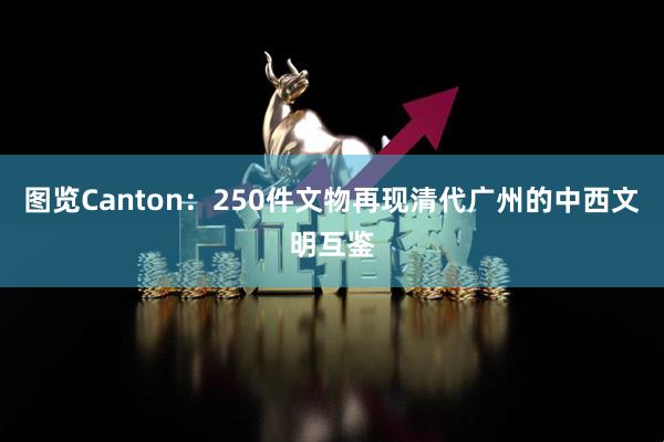 图览Canton：250件文物再现清代广州的中西文明互鉴
