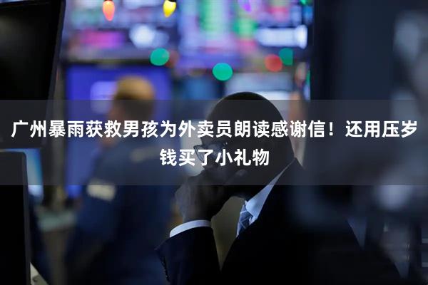 广州暴雨获救男孩为外卖员朗读感谢信！还用压岁钱买了小礼物