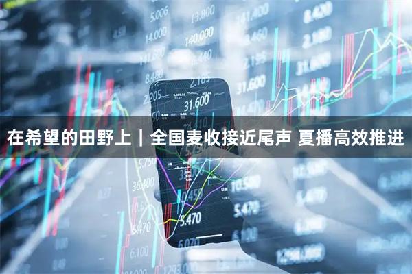 在希望的田野上|全国麦收接近尾声 夏播高效推进