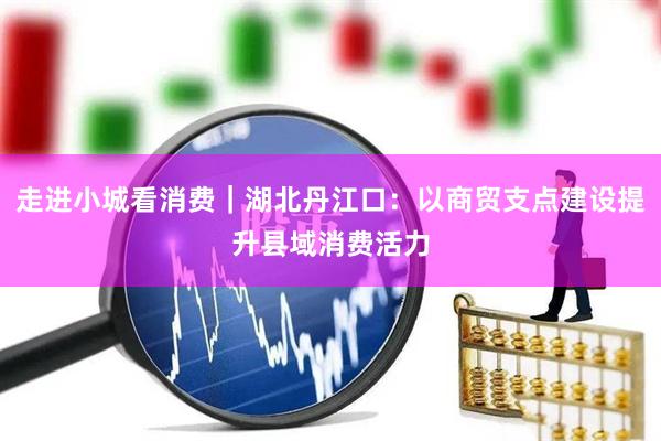 走进小城看消费|湖北丹江口:以商贸支点建设提升县域消费活力
