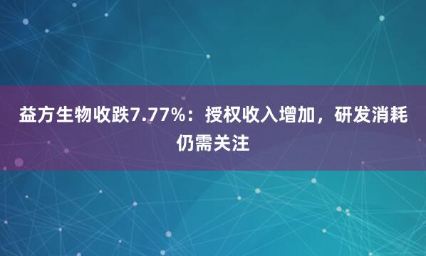 益方生物收跌7.77%：授权收入增加，研发消耗仍需关注