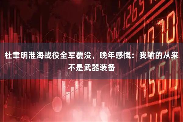 杜聿明淮海战役全军覆没，晚年感慨：我输的从来不是武器装备