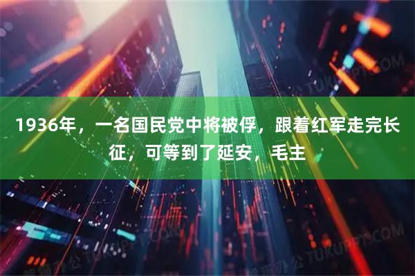 1936年，一名国民党中将被俘，跟着红军走完长征，可等到了延安，毛主
