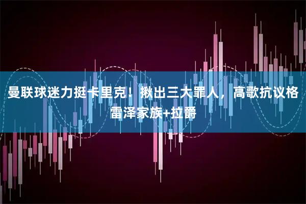 曼联球迷力挺卡里克！揪出三大罪人，高歌抗议格雷泽家族+拉爵